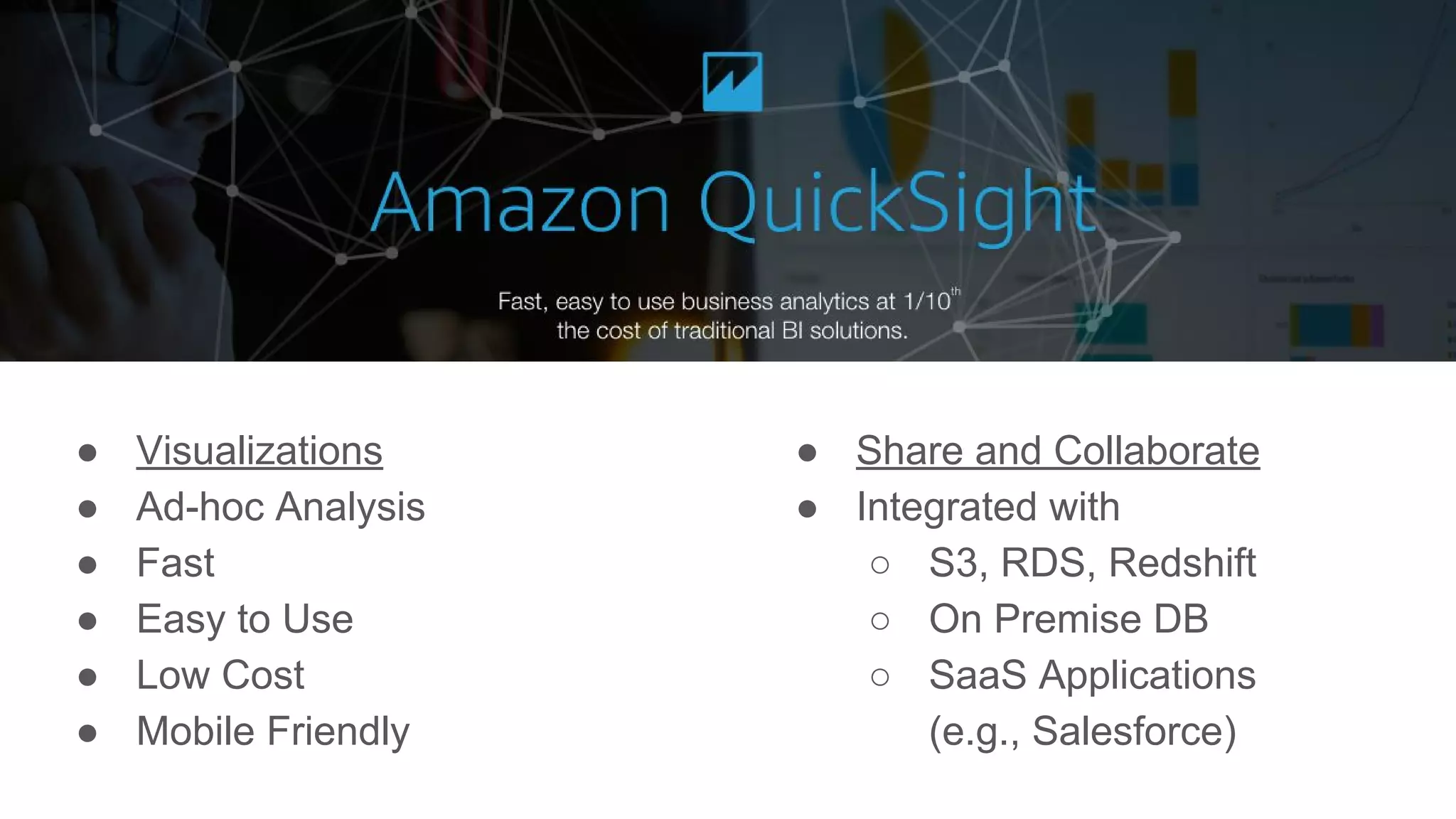 ● Visualizations
● Ad-hoc Analysis
● Fast
● Easy to Use
● Low Cost
● Mobile Friendly
● Share and Collaborate
● Integrated with
○ S3, RDS, Redshift
○ On Premise DB
○ SaaS Applications
(e.g., Salesforce)
 