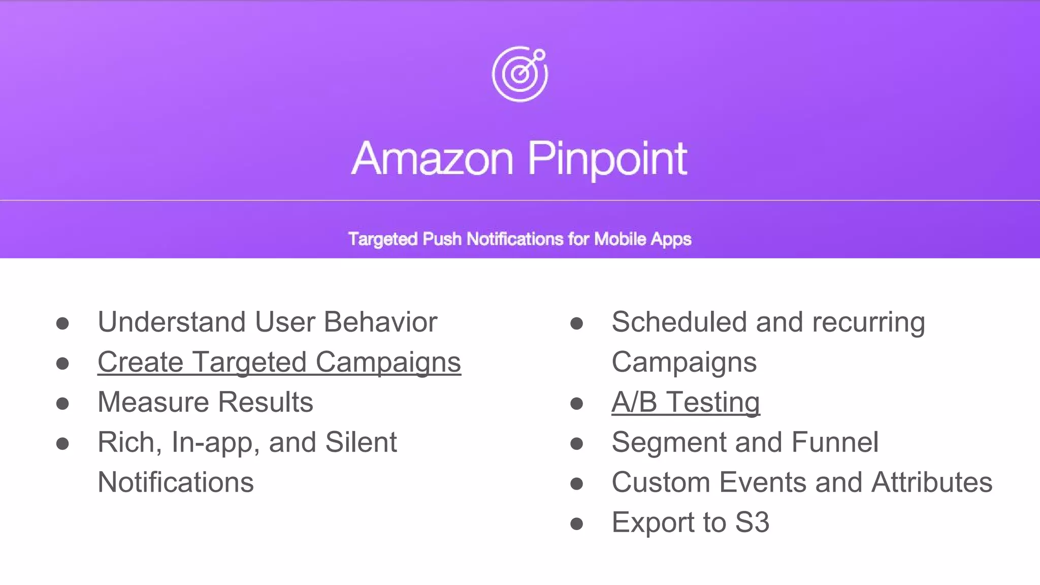 ● Understand User Behavior
● Create Targeted Campaigns
● Measure Results
● Rich, In-app, and Silent
Notifications
● Scheduled and recurring
Campaigns
● A/B Testing
● Segment and Funnel
● Custom Events and Attributes
● Export to S3
 