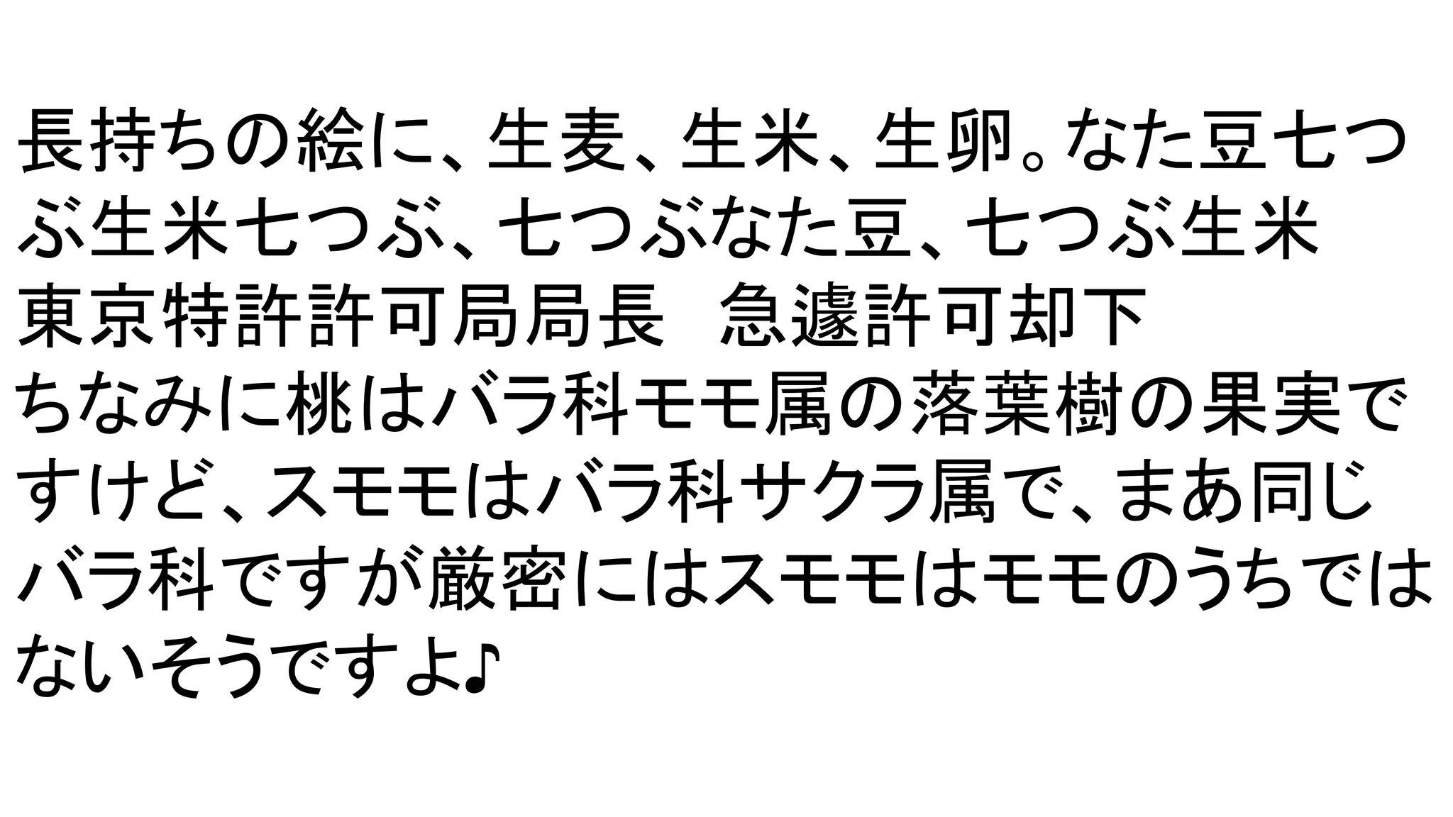 長持ちの絵に、生麦、生米、生卵。なた豆七つ
ぶ生米七つぶ、七つぶなた豆、七つぶ生米
東京特許許可局局長　急遽許可却下
ちなみに桃はバラ科モモ属の落葉樹の果実で
すけど、スモモはバラ科サクラ属で、まあ同じ
バラ科ですが厳密にはスモモはモモのうちでは
ないそうですよ♪
 