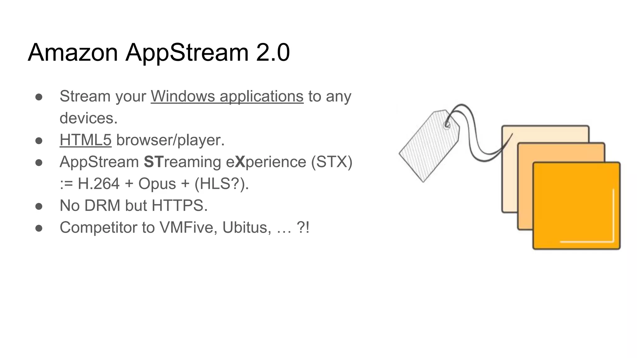 Amazon AppStream 2.0
● Stream your Windows applications to any
devices.
● HTML5 browser/player.
● AppStream STreaming eXperience (STX)
:= H.264 + Opus + (HLS?).
● No DRM but HTTPS.
● Competitor to VMFive, Ubitus, … ?!
 