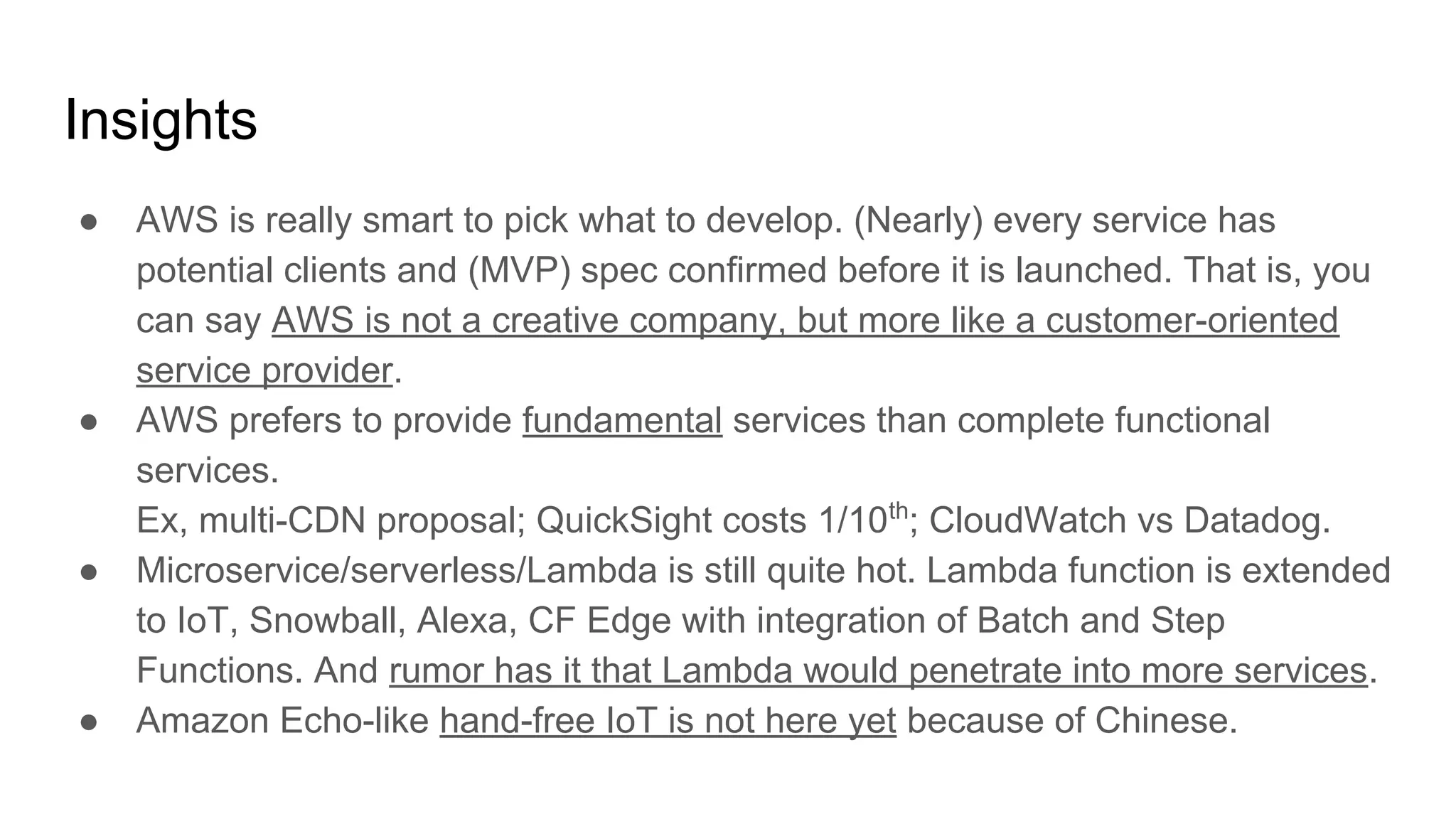 Insights
● AWS is really smart to pick what to develop. (Nearly) every service has
potential clients and (MVP) spec confirmed before it is launched. That is, you
can say AWS is not a creative company, but more like a customer-oriented
service provider.
● AWS prefers to provide fundamental services than complete functional
services.
Ex, multi-CDN proposal; QuickSight costs 1/10th
; CloudWatch vs Datadog.
● Microservice/serverless/Lambda is still quite hot. Lambda function is extended
to IoT, Snowball, Alexa, CF Edge with integration of Batch and Step
Functions. And rumor has it that Lambda would penetrate into more services.
● Amazon Echo-like hand-free IoT is not here yet because of Chinese.
 