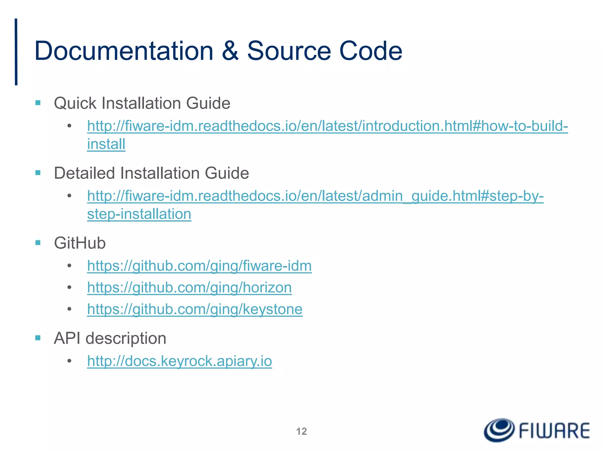 Documentation & Source Code
 Quick Installation Guide
• http://fiware-idm.readthedocs.io/en/latest/introduction.html#how-to-build-
install
 Detailed Installation Guide
• http://fiware-idm.readthedocs.io/en/latest/admin_guide.html#step-by-
step-installation
 GitHub
• https://github.com/ging/fiware-idm
• https://github.com/ging/horizon
• https://github.com/ging/keystone
 API description
• http://docs.keyrock.apiary.io
12
 