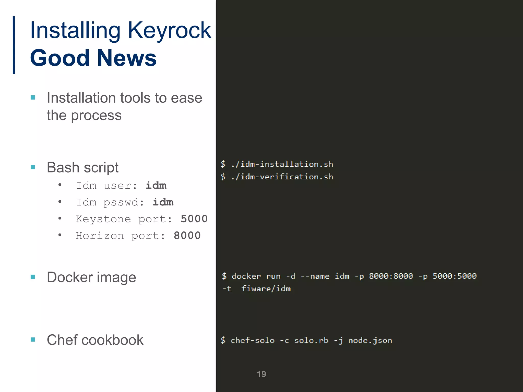 Installing Keyrock
Good News
 Installation tools to ease
the process
 Bash script
• Idm user: idm
• Idm psswd: idm
• Keystone port: 5000
• Horizon port: 8000
 Docker image
 Chef cookbook
19
 