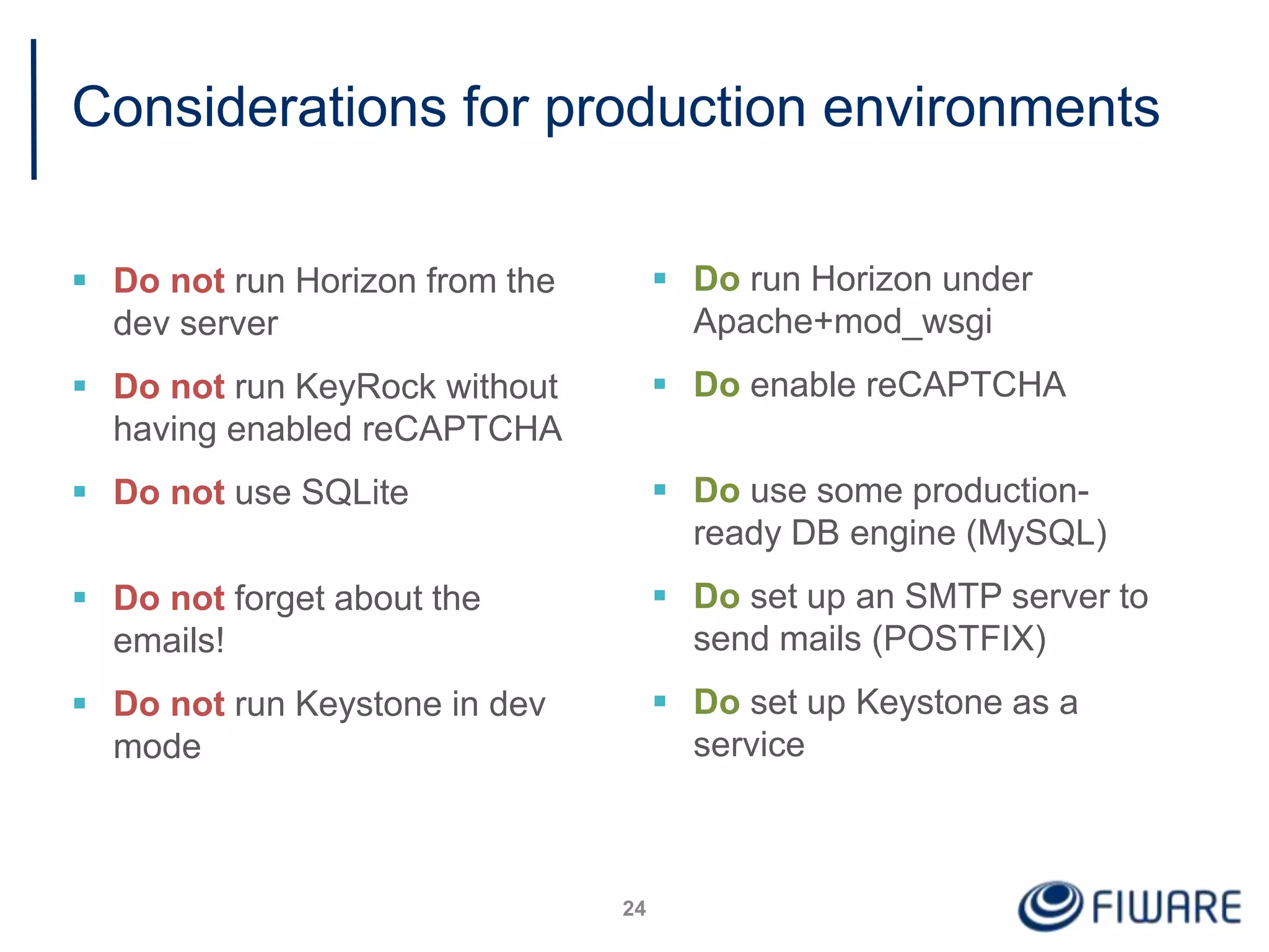 Considerations for production environments
 Do not run Horizon from the
dev server
 Do not run KeyRock without
having enabled reCAPTCHA
 Do not use SQLite
 Do not forget about the
emails!
 Do not run Keystone in dev
mode
24
 Do run Horizon under
Apache+mod_wsgi
 Do enable reCAPTCHA
 Do use some production-
ready DB engine (MySQL)
 Do set up an SMTP server to
send mails (POSTFIX)
 Do set up Keystone as a
service
 