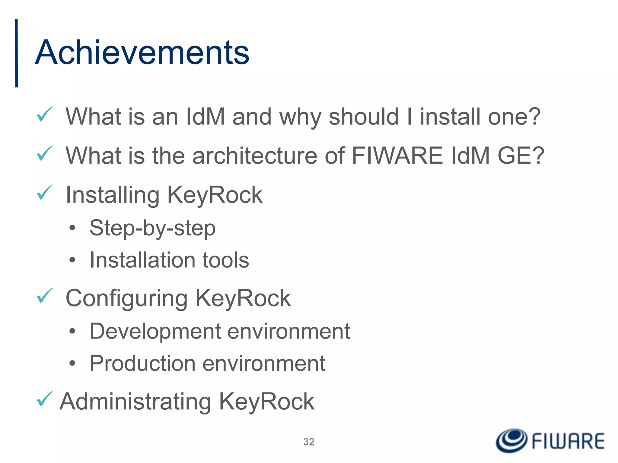 Achievements
 What is an IdM and why should I install one?
 What is the architecture of FIWARE IdM GE?
 Installing KeyRock
• Step-by-step
• Installation tools
 Configuring KeyRock
• Development environment
• Production environment
 Administrating KeyRock
32
 