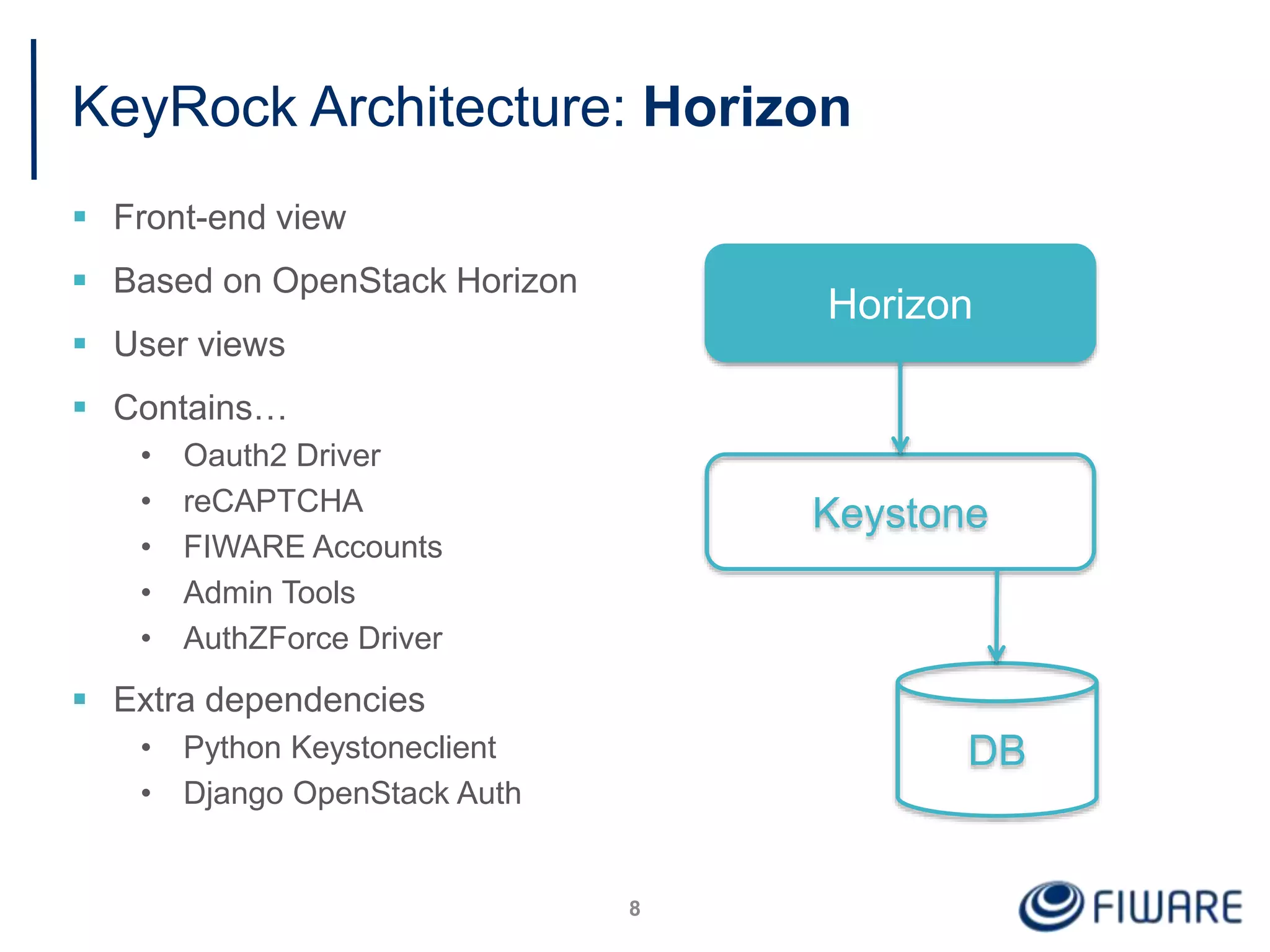 KeyRock Architecture: Horizon
 Front-end view
 Based on OpenStack Horizon
 User views
 Contains…
• Oauth2 Driver
• reCAPTCHA
• FIWARE Accounts
• Admin Tools
• AuthZForce Driver
 Extra dependencies
• Python Keystoneclient
• Django OpenStack Auth
8
Horizon
Keystone
DB
 