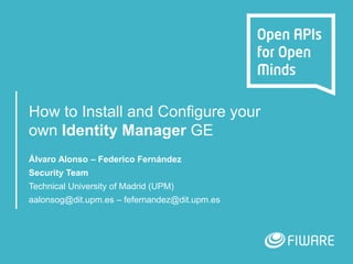 How to Install and Configure your
own Identity Manager GE
Álvaro Alonso – Federico Fernández
Security Team
Technical University of Madrid (UPM)
aalonsog@dit.upm.es – fefernandez@dit.upm.es
 