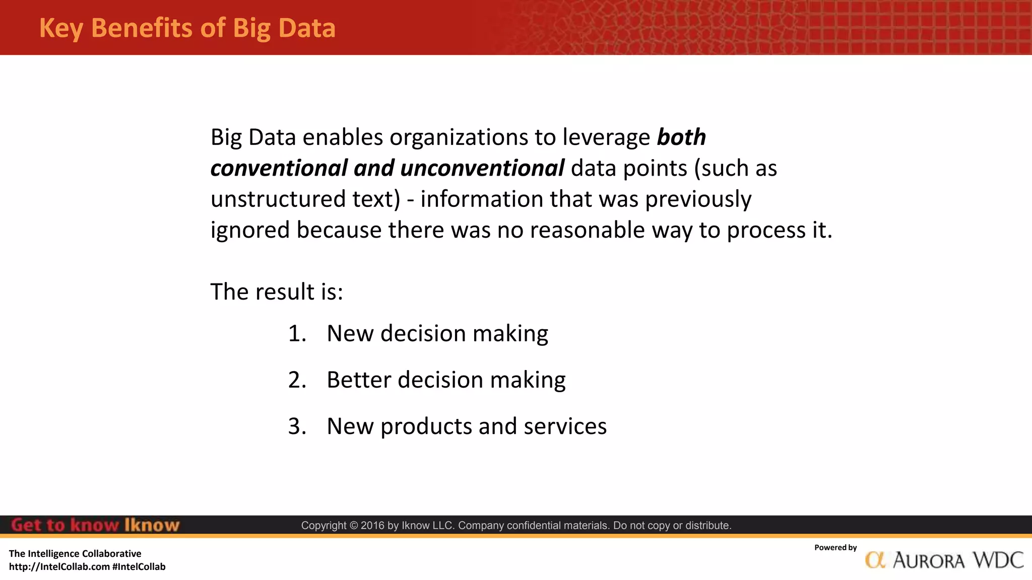 The Intelligence Collaborative
http://IntelCollab.com #IntelCollab
Powered by
Copyright © 2016 by Iknow LLC. Company confidential materials. Do not copy or distribute.
Key Benefits of Big Data
Big Data enables organizations to leverage both
conventional and unconventional data points (such as
unstructured text) - information that was previously
ignored because there was no reasonable way to process it.
The result is:
1. New decision making
2. Better decision making
3. New products and services
 