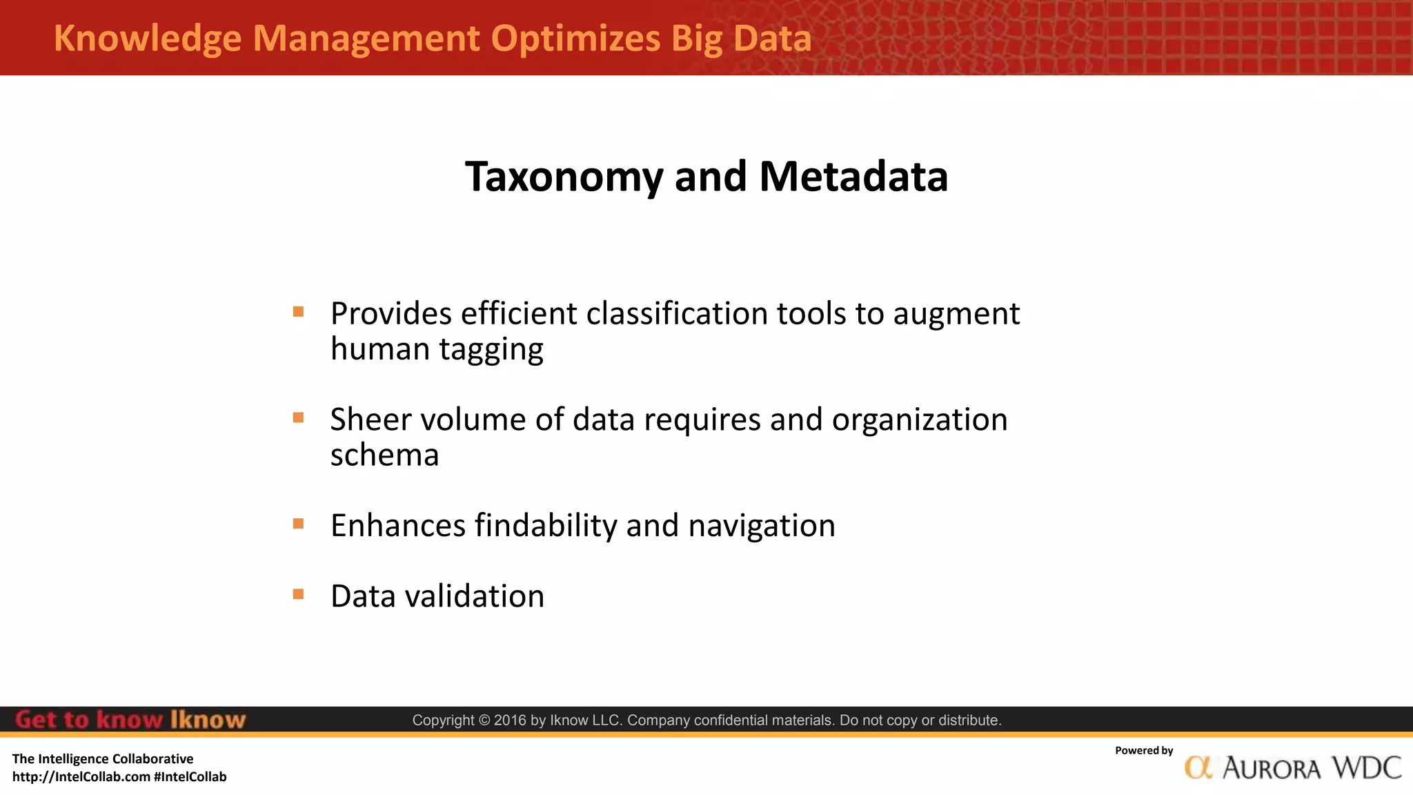 The Intelligence Collaborative
http://IntelCollab.com #IntelCollab
Powered by
Copyright © 2016 by Iknow LLC. Company confidential materials. Do not copy or distribute.
Knowledge Management Optimizes Big Data
 Provides efficient classification tools to augment
human tagging
 Sheer volume of data requires and organization
schema
 Enhances findability and navigation
 Data validation
Taxonomy and Metadata
 