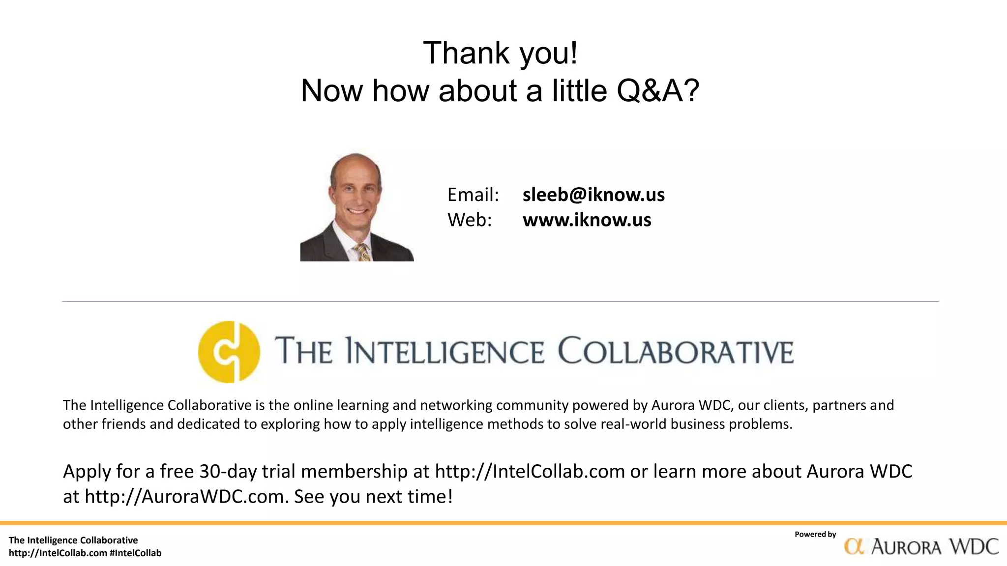 The Intelligence Collaborative
http://IntelCollab.com #IntelCollab
Powered by
Thank you!
Now how about a little Q&A?
Email: sleeb@iknow.us
Web: www.iknow.us
The Intelligence Collaborative is the online learning and networking community powered by Aurora WDC, our clients, partners and
other friends and dedicated to exploring how to apply intelligence methods to solve real-world business problems.
Apply for a free 30-day trial membership at http://IntelCollab.com or learn more about Aurora WDC
at http://AuroraWDC.com. See you next time!
 