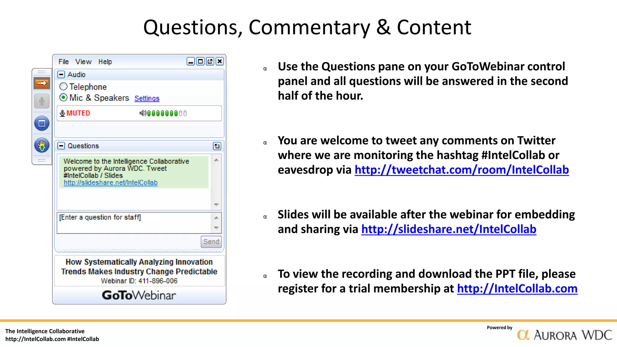 The Intelligence Collaborative
http://IntelCollab.com #IntelCollab
Powered by
α Use the Questions pane on your GoToWebinar control
panel and all questions will be answered in the second
half of the hour.
α You are welcome to tweet any comments on Twitter
where we are monitoring the hashtag #IntelCollab or
eavesdrop via http://tweetchat.com/room/IntelCollab
α Slides will be available after the webinar for embedding
and sharing via http://slideshare.net/IntelCollab
α To view the recording and download the PPT file, please
register for a trial membership at http://IntelCollab.com
Questions, Commentary & Content
 
