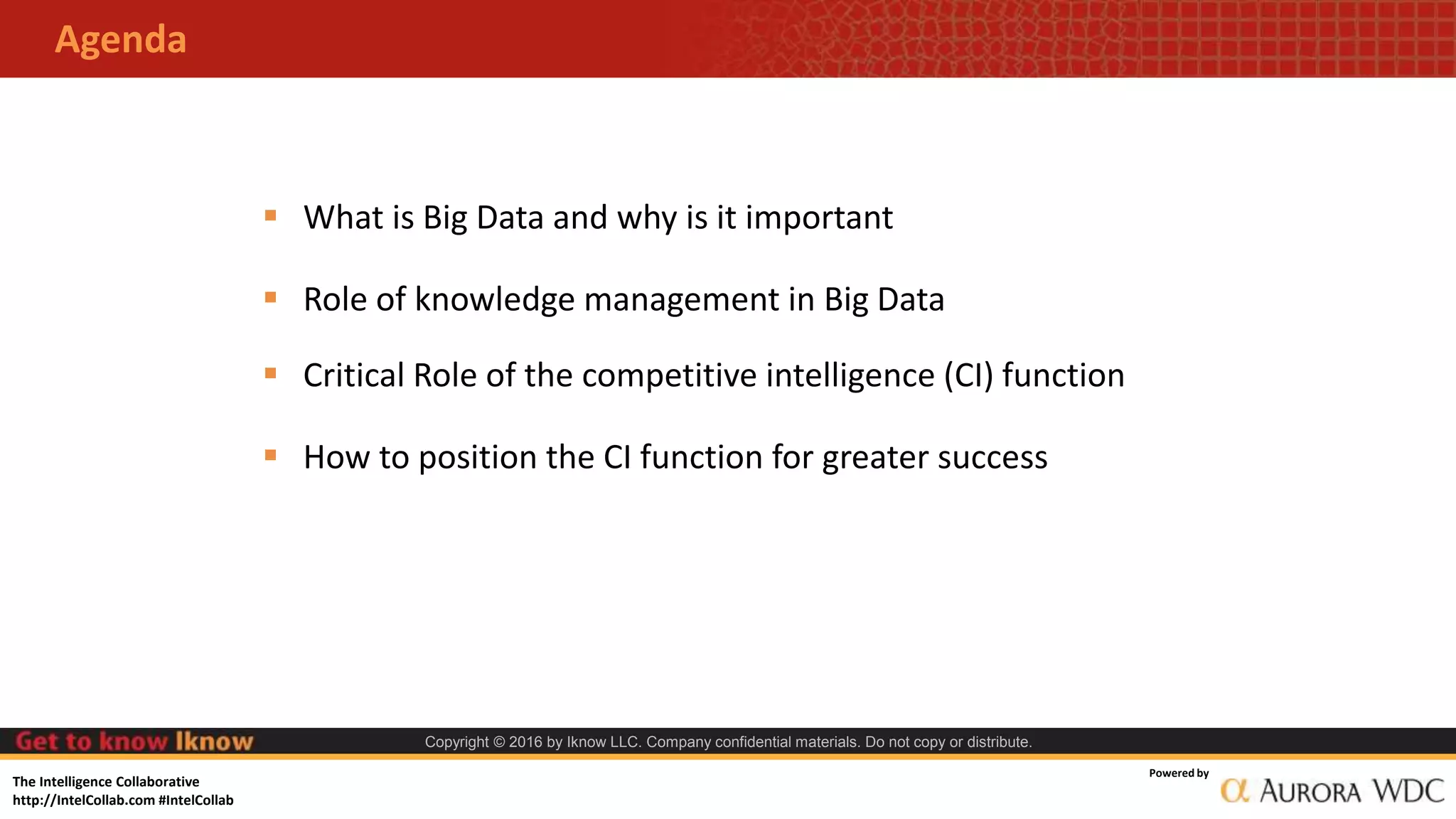 The Intelligence Collaborative
http://IntelCollab.com #IntelCollab
Powered by
Copyright © 2016 by Iknow LLC. Company confidential materials. Do not copy or distribute.
Agenda
 What is Big Data and why is it important
 Role of knowledge management in Big Data
 Critical Role of the competitive intelligence (CI) function
 How to position the CI function for greater success
 