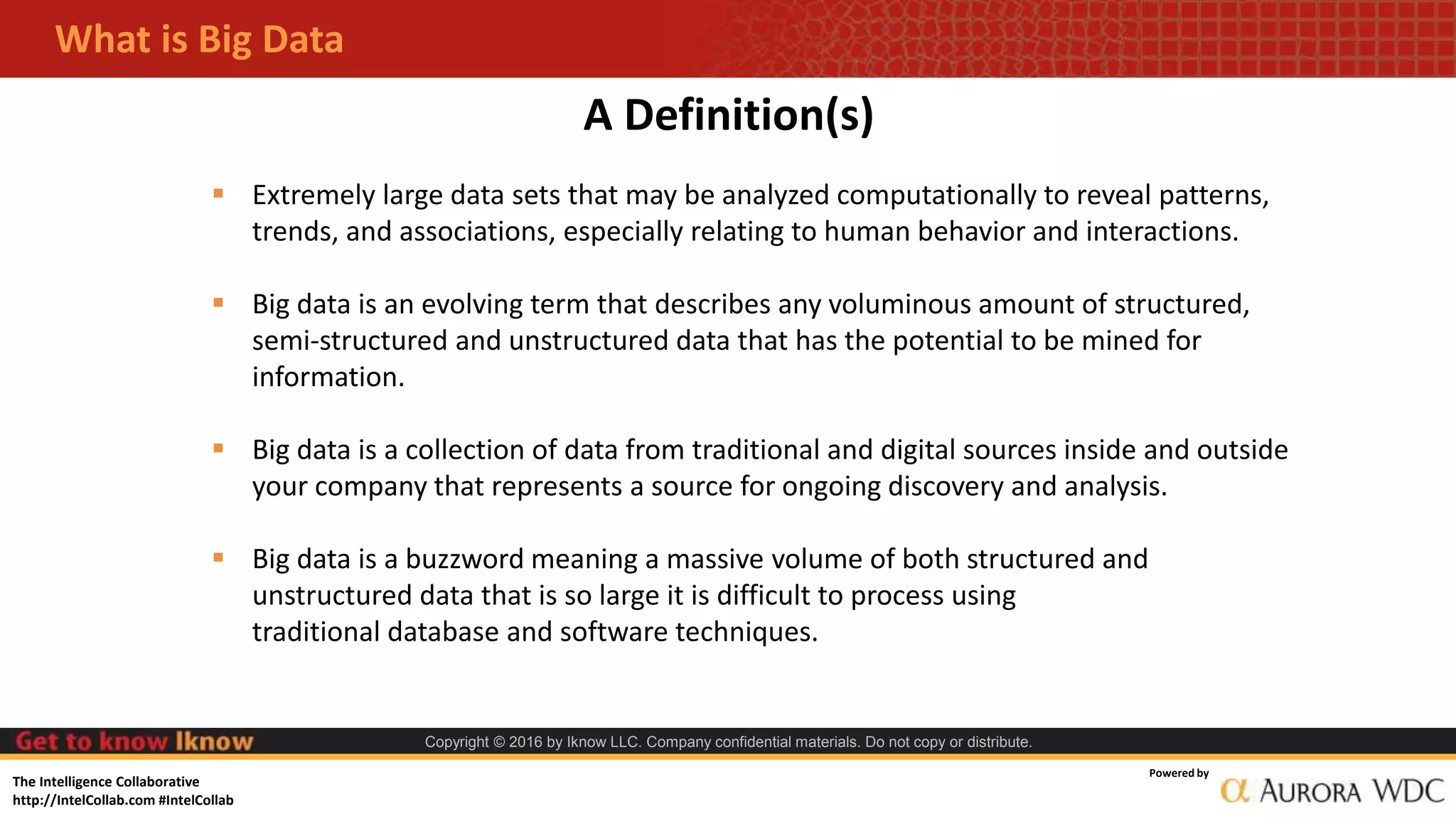 The Intelligence Collaborative
http://IntelCollab.com #IntelCollab
Powered by
Copyright © 2016 by Iknow LLC. Company confidential materials. Do not copy or distribute.
A Definition(s)
 Extremely large data sets that may be analyzed computationally to reveal patterns,
trends, and associations, especially relating to human behavior and interactions.
 Big data is an evolving term that describes any voluminous amount of structured,
semi-structured and unstructured data that has the potential to be mined for
information.
 Big data is a collection of data from traditional and digital sources inside and outside
your company that represents a source for ongoing discovery and analysis.
 Big data is a buzzword meaning a massive volume of both structured and
unstructured data that is so large it is difficult to process using
traditional database and software techniques.
What is Big Data
 