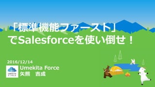 「標準機能ファースト」
でSalesforceを使い倒せ！
Umekita Force
矢熊 吉成
2016/12/14
 