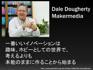 一番いいイノベーションは
趣味、ホビーとしての世界で、
考えるよりも
本能のままに作ることから始まる
Dale Dougherty
Makermedia
http://www.atmarkit.co.jp/ait/articles/1206/0...