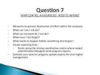 • Measures to prevent duplication of effort within the company
• What can i do / not do?
• What can my team do / not do?
• What must i not forget?
• What needs to happen before something else begins?
• Create reporting lines:
• Points along the timing coordination matrix where tasked
subordinates/colleagues send progress reports
• Consider your plan for progress update reports for your higher
management
 