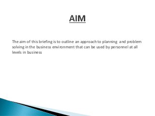The aim of this briefing is to outline an approach to planning and problem
solving in the business environment that can be used by personnel at all
levels in business
 