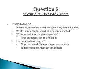 • MISSION ANALYSIS
• What is my manager's intent and what is my part in his plan?
• What tasks are specified and what tasks are implied?
• What constraints are imposed upon me?
• Time, resources, liaison with client
• Has the situation changed?
• Time has passed since you began your analysis
• Remain flexible throughout this process
 