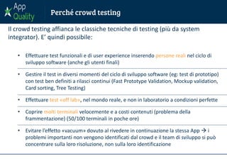 Il crowd testing affianca le classiche tecniche di testing (più da system
integrator). E’ quindi possibile:
• Effettuare test funzionali e di user experience inserendo persone reali nel ciclo di
sviluppo software (anche gli utenti finali)
• Gestire il test in diversi momenti del ciclo di sviluppo software (eg: test di prototipo)
con test ben definiti a rilasci continui (Fast Prototype Validation, Mockup validation,
Card sorting, Tree Testing)
• Effettuare test «off lab», nel mondo reale, e non in laboratorio a condizioni perfette
• Coprire molti terminali velocemente e a costi contenuti (problema della
frammentazione) (50/100 terminali in poche ore)
• Evitare l’effetto «vacuum» dovuto al rivedere in continuazione la stessa App  i
problemi importanti non vengono identificati dal crowd e il team di sviluppo si può
concentrare sulla loro risoluzione, non sulla loro identificazione
 