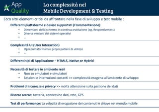 Ecco altri elementi critici da affrontare nella fase di sviluppo e test mobile :
Differenti piattaforme e device supportati (Frammentazione)
• Dimensioni dello schermo in continua evoluzione (eg. Responsiveness)
• Diverse versioni dei sistemi operativi
• …
Complessità UI (User Interaction)
• Ogni piattaforma ha i propri pattern di utilizzo
• …
Differenti tipi di Applicazione – HTML5, Native or Hybrid
Necessità di testare in ambiente reali
• Non su emulatori e simulatori
• Sessioni e interruzioni costanti >> complessità esogena all’ambiente di sviluppo
Problemi di sicurezza e privacy >> molta attenzione sulla gestione dei dati
Risorse scarse: batteria, connessine dati, rete, GPS
Test di performance: La velocità di erogazione dei contenuti è chiave nel mondo mobile
 