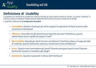 Definizione di Usability
L’usabilità è un attributo di qualità che valuta la facilità di utilizzo delle interfacce utente. La parola "usabilità" si
riferisce anche ai metodi di miglioramento della facilità d‘utilizzo durante il processo di design.
L’usabilità è definita da 5 componenti di qualità:
• Learnability: Quanto è facile per gli utenti eseguire le operazioni di base la prima volta
incontrano l’interfaccia?
• Efficiency: Una volta che gli utenti hanno imparato ad usare l’interfaccia, quanto
velocemente sono in grado di eseguire i task?
• Memorability: Quando gli utenti tornano ad utilizzare l’interfaccia dopo un lungo periodo
di inattività, quanto facilmente riescono a ripristinare la loro confidenza?
• Errors: Quanti errori commettono gli utenti? Quanto sono gravi questi errori? Quanto
facilmente riescono a rimediare agli sbagli?
• Satisfaction: Quanto è piacevole l’utilizzo dell’interfaccia?
Dr. Don Norman – Nilsen/Norman Group
 