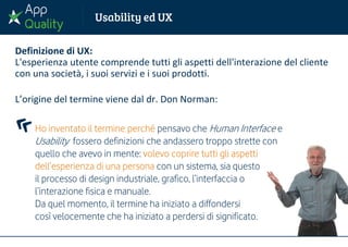 Definizione di UX:
L'esperienza utente comprende tutti gli aspetti dell'interazione del cliente
con una società, i suoi servizi e i suoi prodotti.
L’origine del termine viene dal dr. Don Norman:
Ho inventato il termine perché pensavo che Human Interface e
Usability fossero definizioni che andassero troppo strette con
quello che avevo in mente: volevo coprire tutti gli aspetti
dell’esperienza di una persona con un sistema, sia questo
il processo di design industriale, grafico, l’interfaccia o
l’interazione fisica e manuale.
Da quel momento, il termine ha iniziato a diffondersi
così velocemente che ha iniziato a perdersi di significato.
 