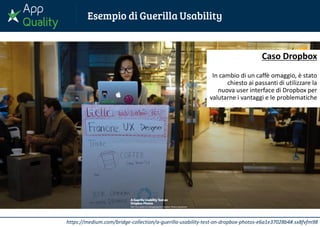 https://medium.com/bridge-collection/a-guerilla-usability-test-on-dropbox-photos-e6a1e37028b4#.sx8fvfm98
Caso Dropbox
In cambio di un caffè omaggio, è stato
chiesto ai passanti di utilizzare la
nuova user interface di Dropbox per
valutarne i vantaggi e le problematiche
 