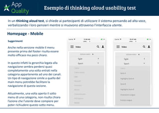 Homepage - Mobile
Suggerimenti
Anche nella versione mobile il menu
presente prima del footer risulta essere
molto efficace ma poco chiaro.
In questo infatti la gerarchia legata alla
navigazione sembra perdersi quasi
completamente una volta entrati nella
categoria appartenente ad uno dei canali.
Un tipo di navigazione simile a quello del
main menu potrebbe facilitare la
navigazione di questa sezione.
Attualmente, una volta aperto il sotto
menu di una categoria, non risulta chiara
l’azione che l’utente deve compiere per
poter richiudere questo sotto menu.
In un thinking aloud test, si chiede ai partecipanti di utilizzare il sistema pensando ad alta voce,
verbalizzando i loro pensieri mentre si muovono attraverso l'interfaccia utente.
 