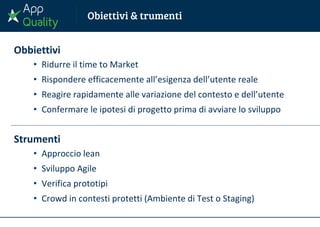 Obbiettivi
• Ridurre il time to Market
• Rispondere efficacemente all’esigenza dell’utente reale
• Reagire rapidamente alle variazione del contesto e dell’utente
• Confermare le ipotesi di progetto prima di avviare lo sviluppo
Strumenti
• Approccio lean
• Sviluppo Agile
• Verifica prototipi
• Crowd in contesti protetti (Ambiente di Test o Staging)
 