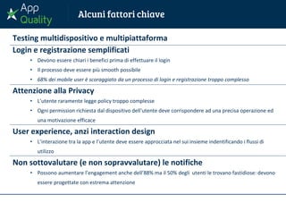 Testing multidispositivo e multipiattaforma
Login e registrazione semplificati
• Devono essere chiari i benefici prima di effettuare il login
• Il processo deve essere più smooth possibile
• 68% dei mobile user è scoraggiato da un processo di login e registrazione troppo complesso
Attenzione alla Privacy
• L’utente raramente legge policy troppo complesse
• Ogni permission richiesta dal dispositivo dell’utente deve corrispondere ad una precisa operazione ed
una motivazione efficace
User experience, anzi interaction design
• L’interazione tra la app e l’utente deve essere approcciata nel sui insieme indentificando i flussi di
utilizzo
Non sottovalutare (e non sopravvalutare) le notifiche
• Possono aumentare l’engagement anche dell’88% ma il 50% degli utenti le trovano fastidiose: devono
essere progettate con estrema attenzione
 