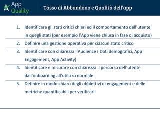 1. Identificare gli stati critici chiari ed il comportamento dell’utente
in quegli stati (per esempio l’App viene chiusa in fase di acquisto)
2. Definire una gestione operativa per ciascun stato critico
3. Identificare con chiarezza l’Audience ( Dati demografici, App
Engagement, App Activity)
4. Identificare e misurare con chiarezza il percorso dell’utente
dall’onboarding all’utilizzo normale
5. Definire in modo chiaro degli obbiettivi di engagement e delle
metriche quantificabili per verificarli
 