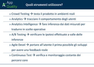 » Crowd Testing  testa il prodotto in ambienti reali
» Analytics  tracciare il comportamento degli utenti
» Analytics Intelligence  fare inferenza dai dati misurati per
tradurre in scelte operative
» A/B Testing  verificare le ipotesi effettuate a valle delle
inferenze
» Agile Devel  portare all’utente il prima possibile gli sviluppi
per avere una feedback reale
» Continuous Test  verifica e monitoraggio costante dei
percorsi core
 
