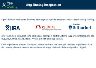 É possibile automatizzare l’upload delle segnalazioni dei tester sui vostri sistemi di bug tracking
Jira, Redmine e Bitbucket sono solo alcuni esempi. Il nostro Sistema supporta l’integrazione con
BugZilla, Github, Asana, Trello, Pivotal e moltri altri bug tracker.
Questo permette ai team di sviluppo di intervenire in real time per risolvere le problematiche
riscontrate, abbattendo considerevolmente i tempi di rilascio dei nuovi prodotti digitali.
 