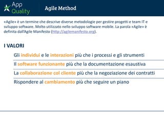 I VALORI
Gli individui e le interazioni più che i processi e gli strumenti
Il software funzionante più che la documentazione esaustiva
La collaborazione col cliente più che la negoziazione dei contratti
Rispondere al cambiamento più che seguire un piano
«Agile» è un termine che descrive diverse metodologie per gestire progetti e team IT e
sviluppo software. Molto utilizzato nello sviluppo software mobile. La parola «Agile» è
definita dall’Agile Manifesto (http://agilemanifesto.org).
 