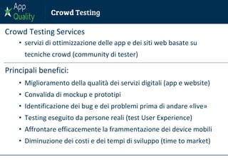 Crowd Testing Services
• servizi di ottimizzazione delle app e dei siti web basate su
tecniche crowd (community di tester)
Principali benefici:
• Miglioramento della qualità dei servizi digitali (app e website)
• Convalida di mockup e prototipi
• Identificazione dei bug e dei problemi prima di andare «live»
• Testing eseguito da persone reali (test User Experience)
• Affrontare efficacemente la frammentazione dei device mobili
• Diminuzione dei costi e dei tempi di sviluppo (time to market)
 