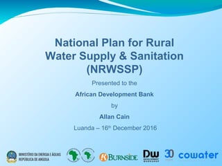 National Plan for Rural
Water Supply & Sanitation
(NRWSSP)
Presented to the
African Development Bank
by
Allan Cain
Luanda – 16th
December 2016
 