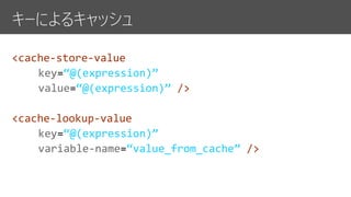 キーによるキャッシュ
<cache-store-value
key “@(expression)”
value “@(expression)” />
<cache-lookup-value
key “@(expression)”
variable-name “value_from_cache” />
 