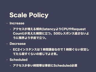 Scale Policy
? Increase
? A(latencyCPURequest
Count)Ҋ˲gġ500쥹ݥ󥹷ʤ
޽ǰġ
? Decrease
? EC2󥹥󥹤ϣrgnʤΤǣrg餤
Ƥ隢餤θФǤ褵ݡ
? Scheduled
? तrgǰScheduled
 