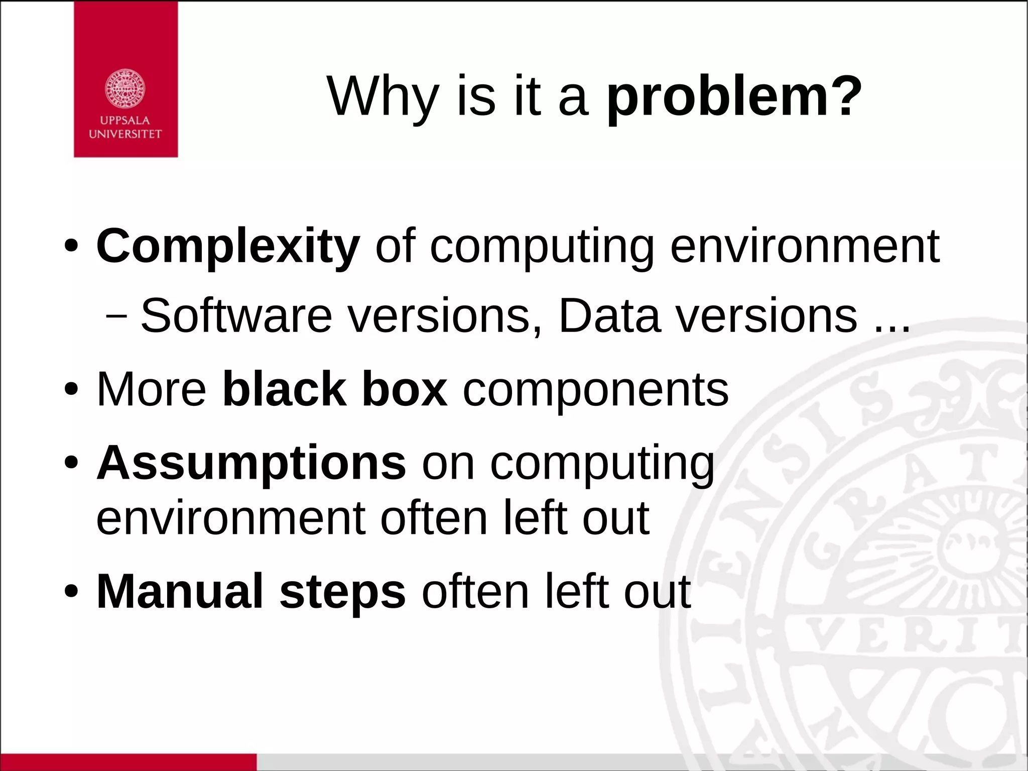 Why is it a problem?
● Complexity of computing environment
– Software versions, Data versions ...
● More black box components
● Assumptions on computing
environment often left out
● Manual steps often left out
 
