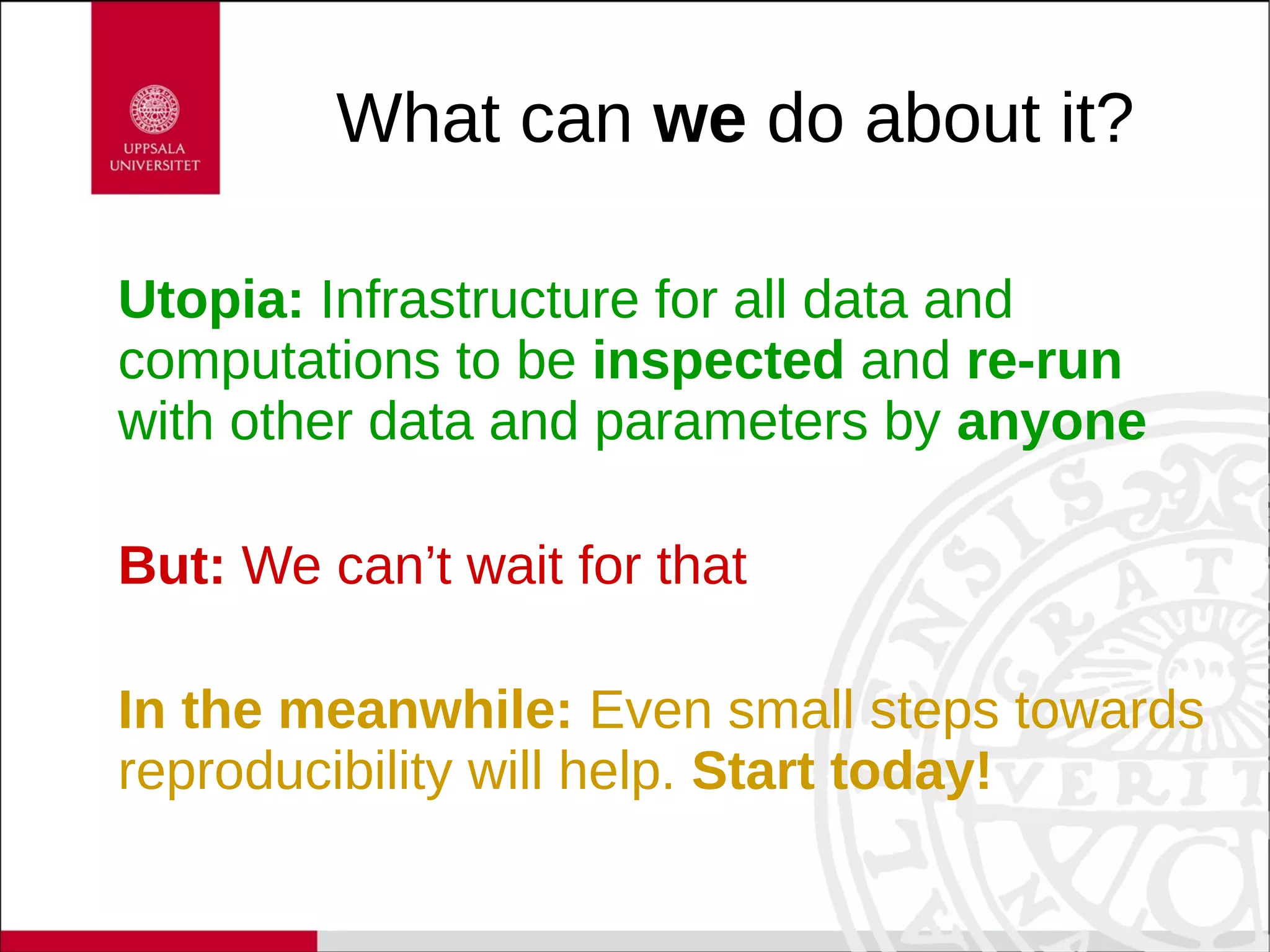 What can we do about it?
Utopia: Infrastructure for all data and
computations to be inspected and re-run
with other data and parameters by anyone
But: We can’t wait for that
In the meanwhile: Even small steps towards
reproducibility will help. Start today!
 