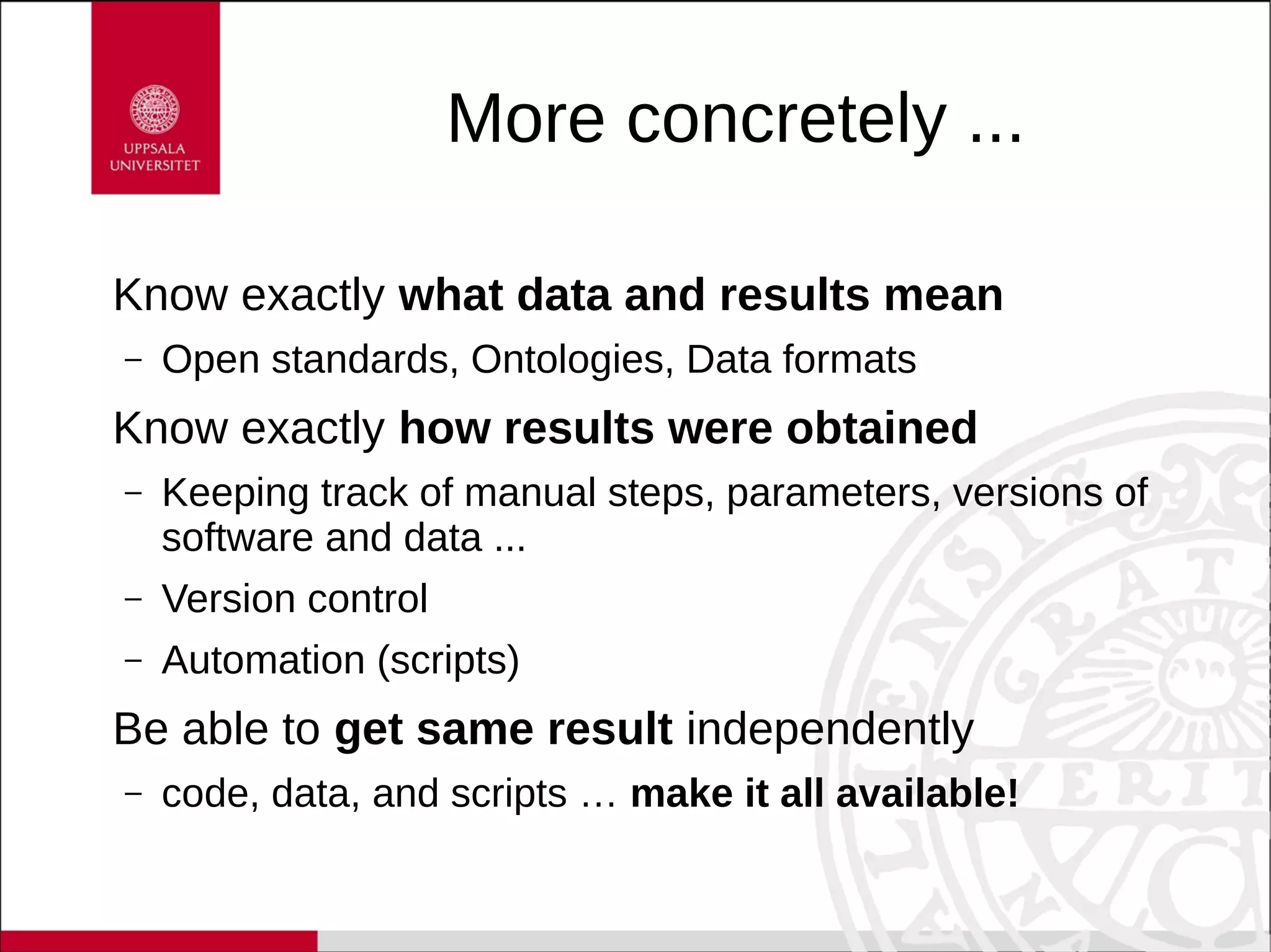 More concretely ...
Know exactly what data and results mean
– Open standards, Ontologies, Data formats
Know exactly how results were obtained
– Keeping track of manual steps, parameters, versions of
software and data ...
– Version control
– Automation (scripts)
Be able to get same result independently
– code, data, and scripts … make it all available!
 