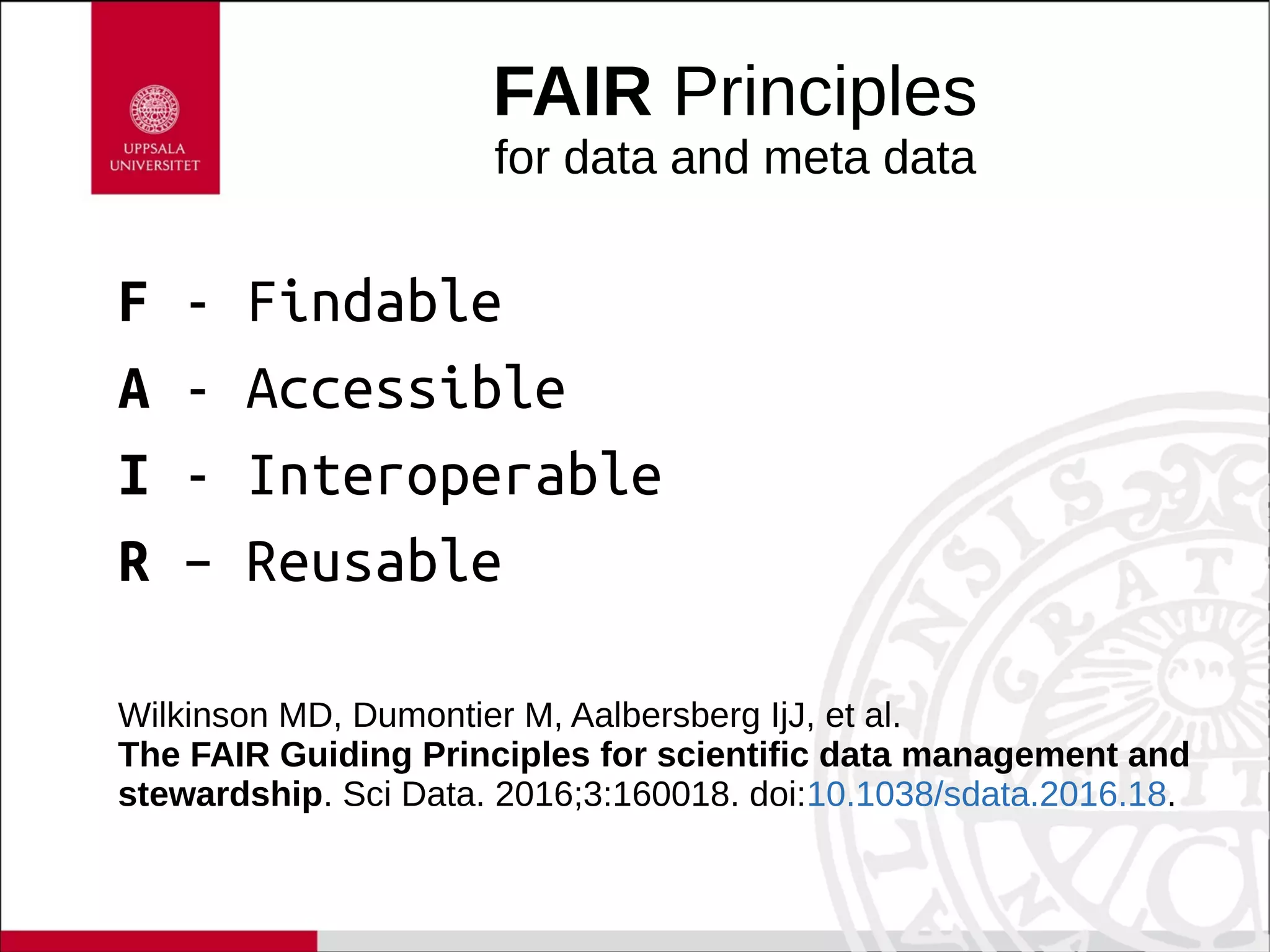 FAIR Principles
for data and meta data
F - Findable
A - Accessible
I - Interoperable
R – Reusable
Wilkinson MD, Dumontier M, Aalbersberg IjJ, et al.
The FAIR Guiding Principles for scientific data management and
stewardship. Sci Data. 2016;3:160018. doi:10.1038/sdata.2016.18.
 