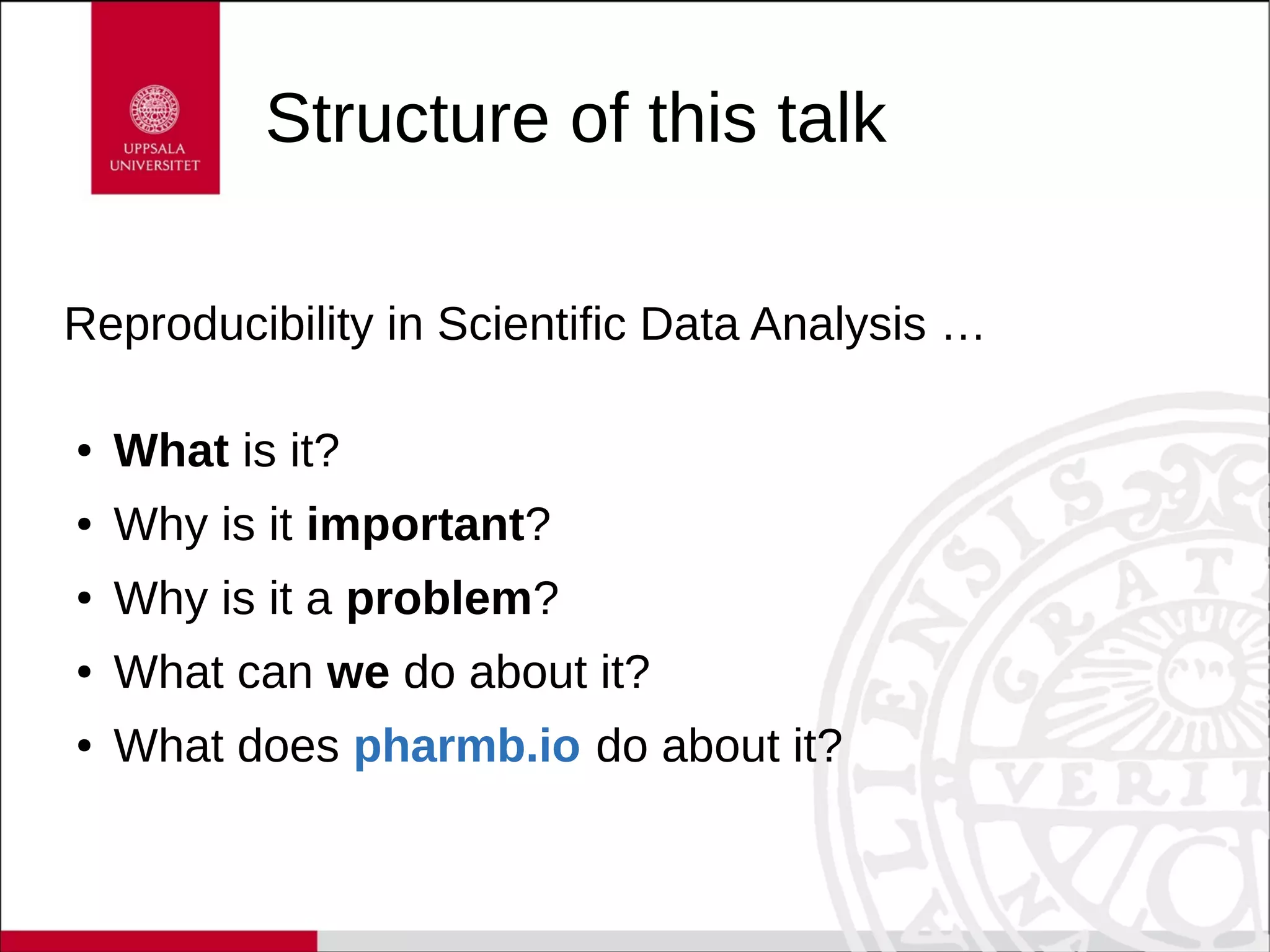 Structure of this talk
Reproducibility in Scientific Data Analysis …
● What is it?
● Why is it important?
● Why is it a problem?
● What can we do about it?
● What does pharmb.io do about it?
 