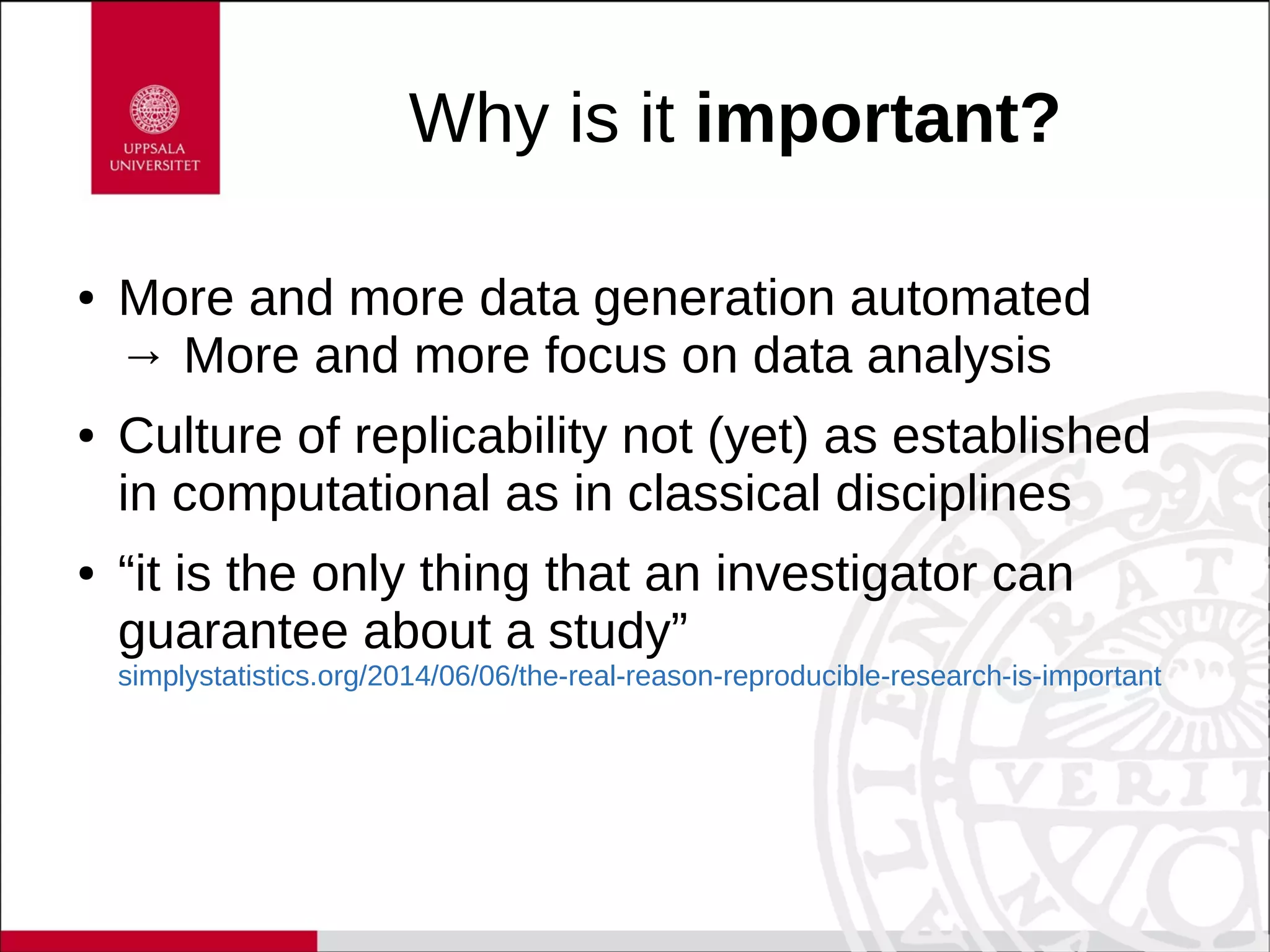 Why is it important?
● More and more data generation automated
→ More and more focus on data analysis
● Culture of replicability not (yet) as established
in computational as in classical disciplines
● “it is the only thing that an investigator can
guarantee about a study”
simplystatistics.org/2014/06/06/the-real-reason-reproducible-research-is-important
 