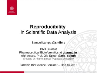 Reproducibility
in Scientific Data Analysis
Samuel Lampa @smllmp
PhD Student
Pharmaceutical Bioinformatics at pharmb.io
with Assoc. Prof. Ola Spjuth @ola_spjuth
@ Dept. of Pharm. Biosci. / Uppsala University
Farmbio BioScience Seminar – Dec 16 2016
 