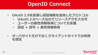 OpenID  Connect
12
• OAuth  2.0を拡張し認証機能を追加したプロトコル
• OAuth  2.0ベースなのでリソースアクセスも可
• ユーザーの属性情報取得についても定義
• 認証 + 認可 + 属性情報取得
• サーバサイドだけでなくクライアントサイドでの利利⽤用
も想定
 