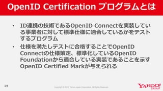 OpenID  Certification  プログラムとは
14
• ID連携の技術であるOpenID  Connectを実装してい
る事業者に対して標準仕様に適合しているかをテスト
するプログラム
• 仕様を満たしテストに合格することでOpenID  
Connectの仕様策定、標準化しているOpenID  
Foundationから適合している実装であることを⽰示す
OpenID  Certified  Markが与えられる
 