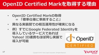 OpenID  Certified  Markを取得する理理由
17
• OpenID  Certified  Markの取得
=  「標準仕様に準拠すること」
• 異異なる実装間での相互運⽤用性が確実になる
• 例例）すでにGoogle  Federated  Identityを
導⼊入しているサービスであれば
Yahoo!  ID連携もほぼ同じ実装で
導⼊入が可能
 