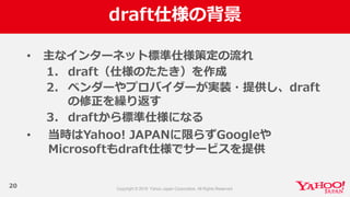 draft仕様の背景
20
• 主なインターネット標準仕様策定の流流れ
1. draft（仕様のたたき）を作成
2. ベンダーやプロバイダーが実装・提供し、draft
の修正を繰り返す
3. draftから標準仕様になる
• 当時はYahoo!  JAPANに限らずGoogleや
Microsoftもdraft仕様でサービスを提供
 