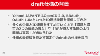 draft仕様の背景
21
• Yahoo!  JAPANではOpenID  2.0,  BBAuth,  
OAuth 1.0aといったID連携技術を提供してきた
• 多くの企業とID連携をすすめていく上で「認証と認
可の2つの機能の導⼊入」や「RPが導⼊入する際のより
簡単な実装」が求められた
• 仕様の最終版を待たず策定中のdraftの仕様を採⽤用
 